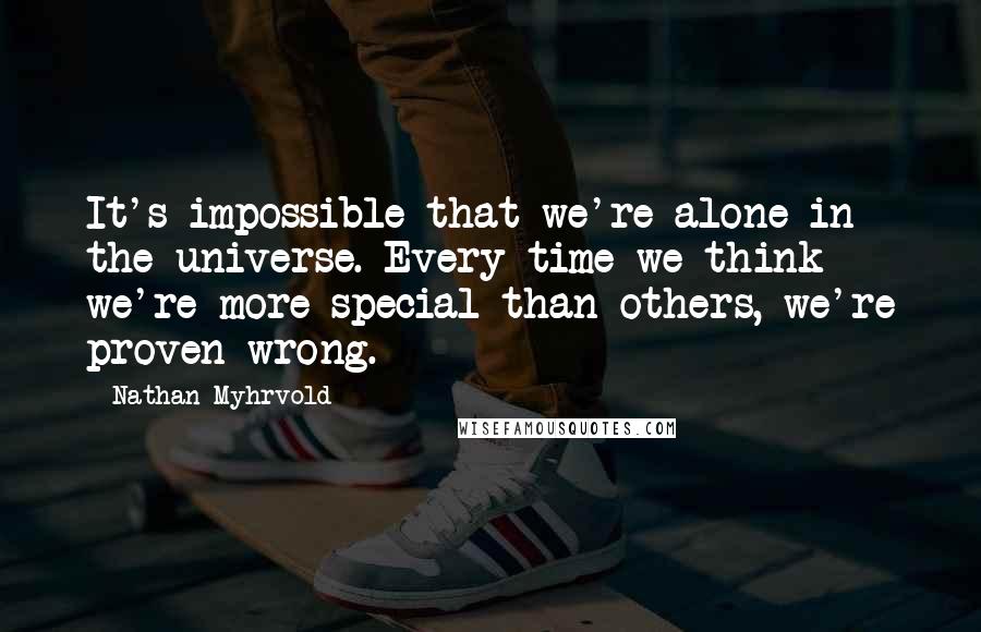 Nathan Myhrvold Quotes: It's impossible that we're alone in the universe. Every time we think we're more special than others, we're proven wrong.