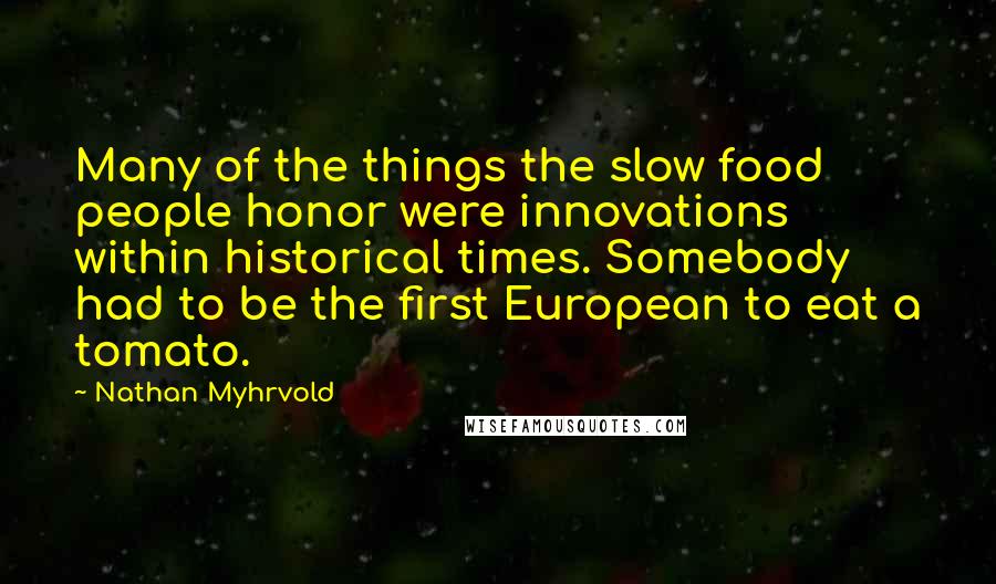 Nathan Myhrvold Quotes: Many of the things the slow food people honor were innovations within historical times. Somebody had to be the first European to eat a tomato.