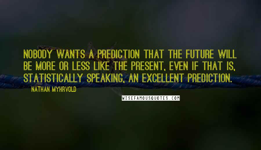 Nathan Myhrvold Quotes: Nobody wants a prediction that the future will be more or less like the present, even if that is, statistically speaking, an excellent prediction.