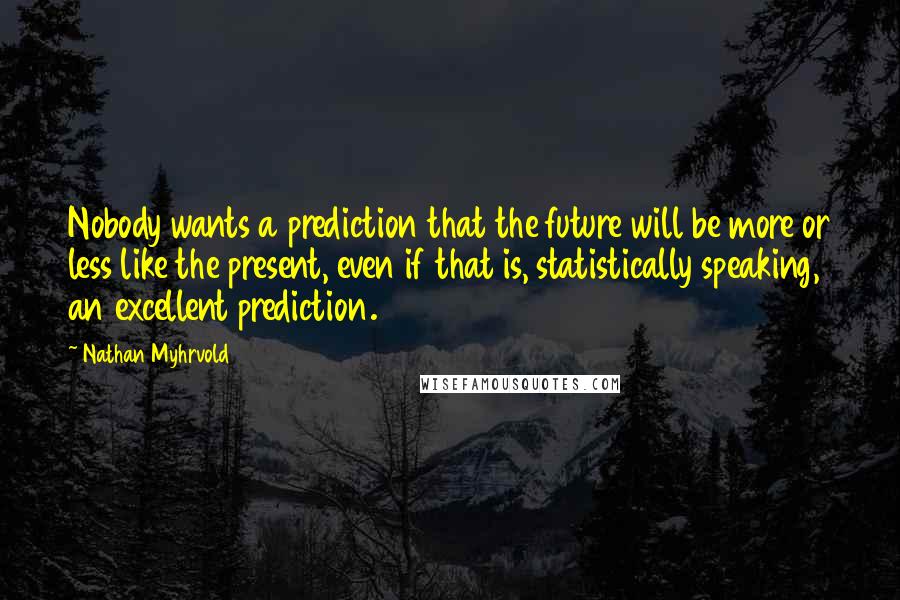 Nathan Myhrvold Quotes: Nobody wants a prediction that the future will be more or less like the present, even if that is, statistically speaking, an excellent prediction.