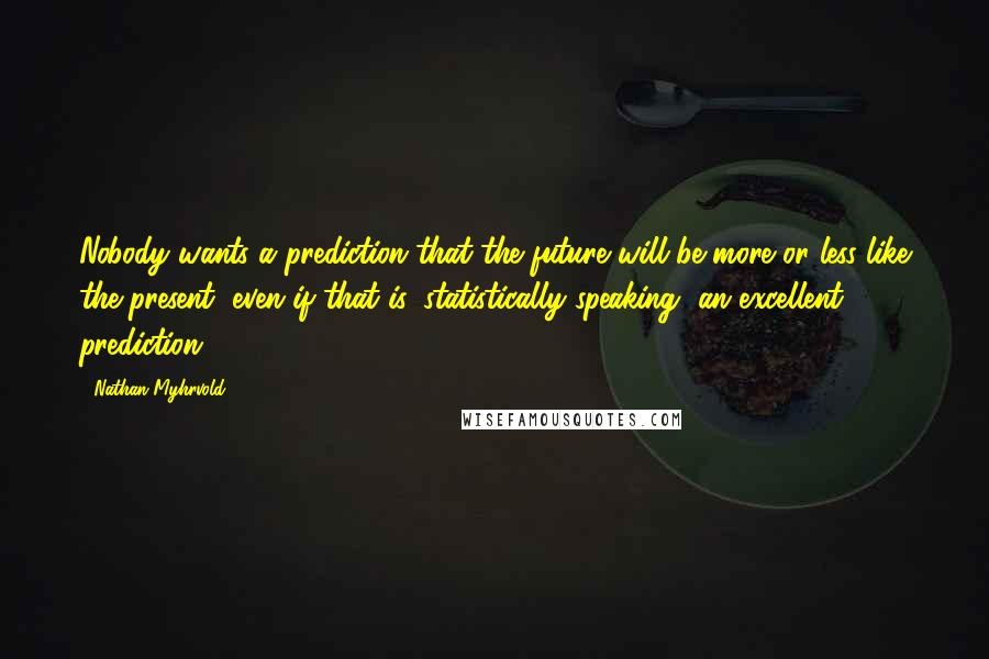 Nathan Myhrvold Quotes: Nobody wants a prediction that the future will be more or less like the present, even if that is, statistically speaking, an excellent prediction.