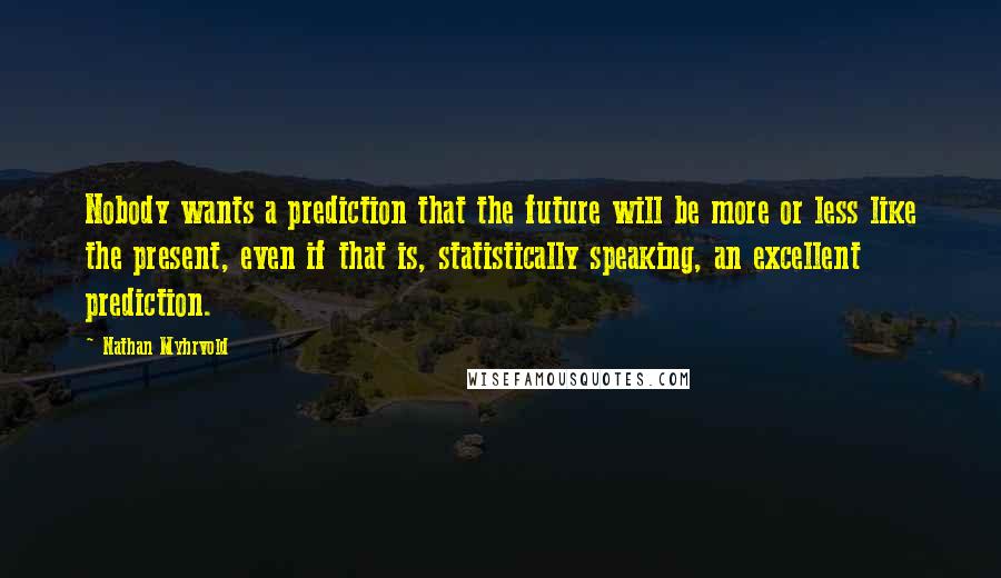 Nathan Myhrvold Quotes: Nobody wants a prediction that the future will be more or less like the present, even if that is, statistically speaking, an excellent prediction.