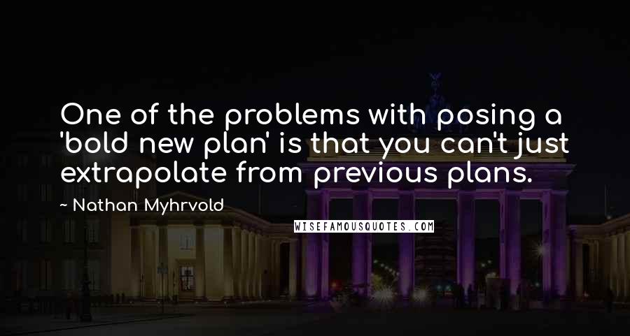 Nathan Myhrvold Quotes: One of the problems with posing a 'bold new plan' is that you can't just extrapolate from previous plans.
