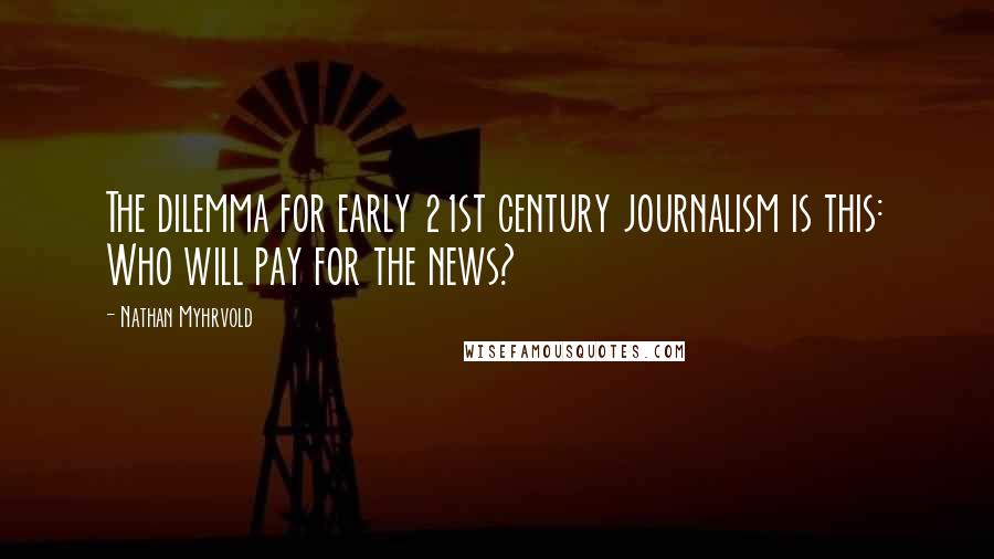Nathan Myhrvold Quotes: The dilemma for early 21st century journalism is this: Who will pay for the news?