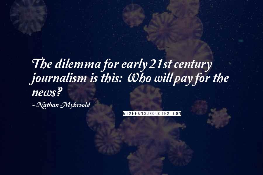 Nathan Myhrvold Quotes: The dilemma for early 21st century journalism is this: Who will pay for the news?