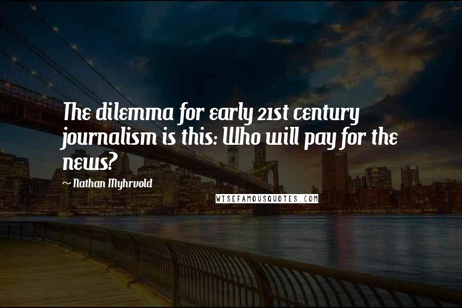 Nathan Myhrvold Quotes: The dilemma for early 21st century journalism is this: Who will pay for the news?