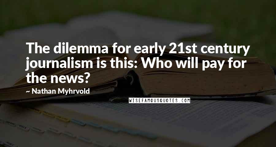 Nathan Myhrvold Quotes: The dilemma for early 21st century journalism is this: Who will pay for the news?