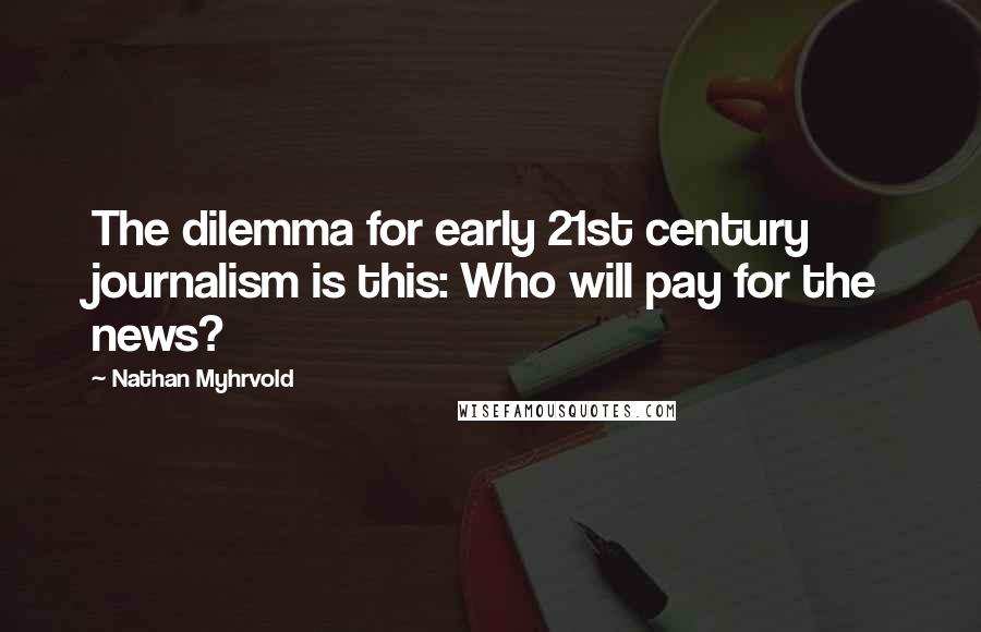Nathan Myhrvold Quotes: The dilemma for early 21st century journalism is this: Who will pay for the news?