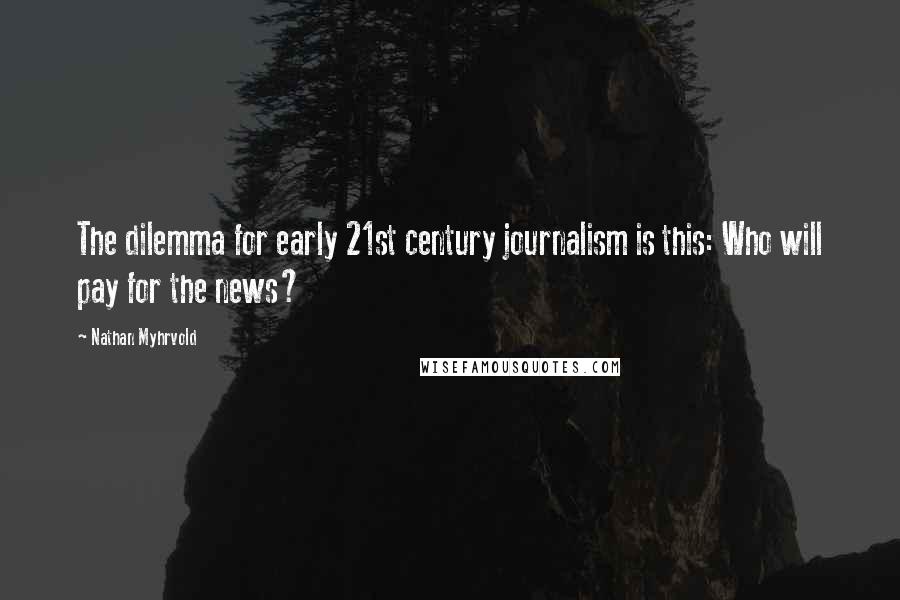 Nathan Myhrvold Quotes: The dilemma for early 21st century journalism is this: Who will pay for the news?