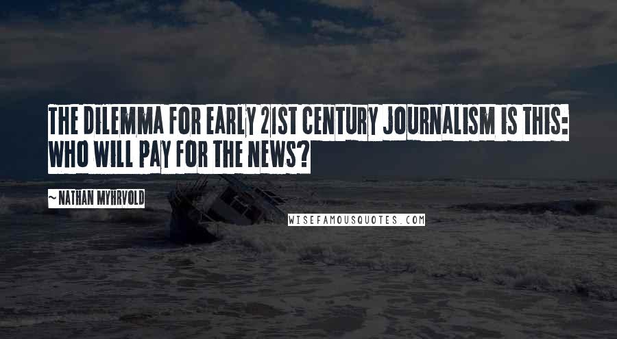 Nathan Myhrvold Quotes: The dilemma for early 21st century journalism is this: Who will pay for the news?