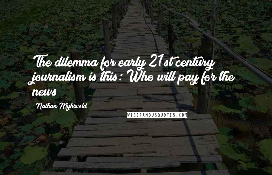 Nathan Myhrvold Quotes: The dilemma for early 21st century journalism is this: Who will pay for the news?