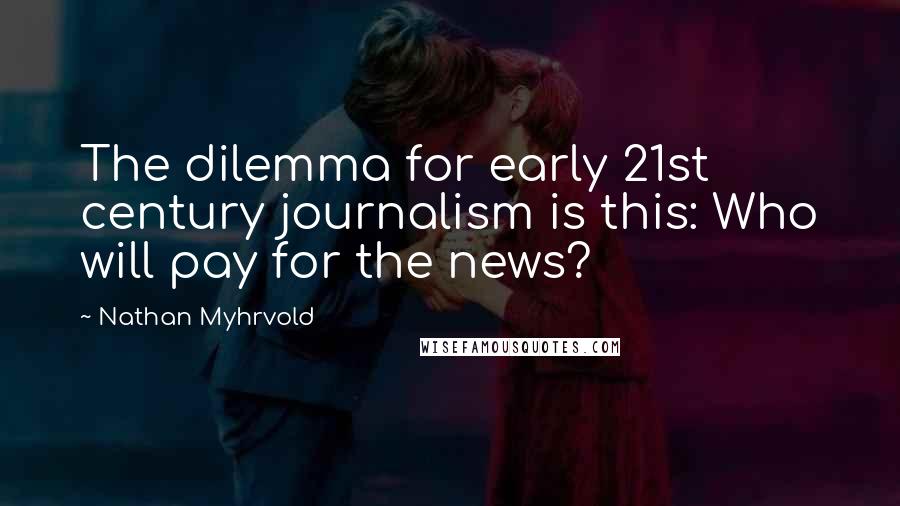 Nathan Myhrvold Quotes: The dilemma for early 21st century journalism is this: Who will pay for the news?