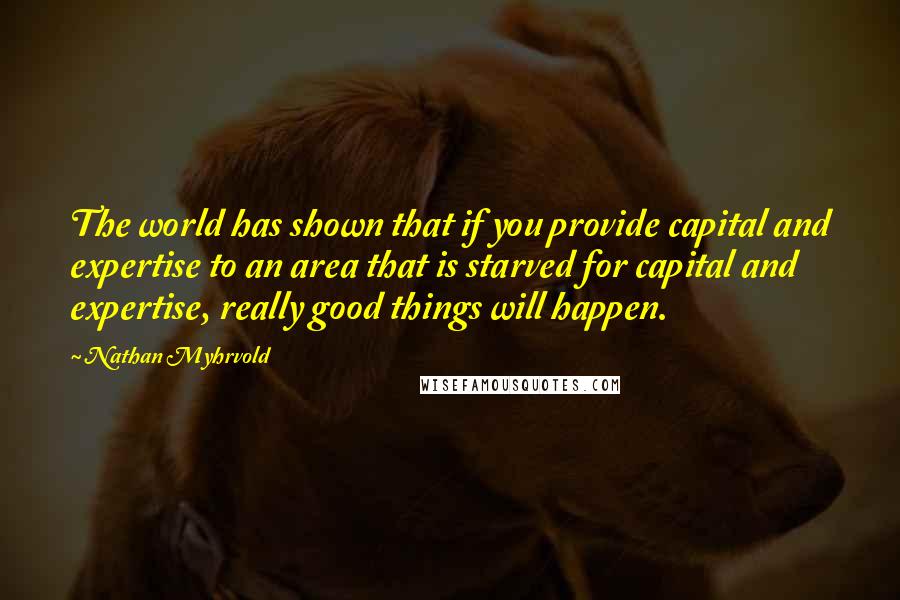 Nathan Myhrvold Quotes: The world has shown that if you provide capital and expertise to an area that is starved for capital and expertise, really good things will happen.