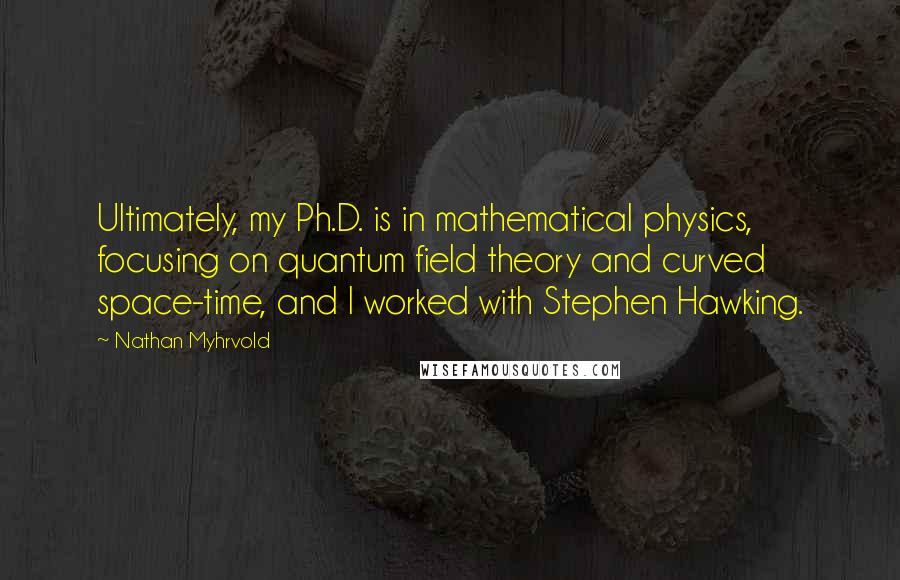Nathan Myhrvold Quotes: Ultimately, my Ph.D. is in mathematical physics, focusing on quantum field theory and curved space-time, and I worked with Stephen Hawking.