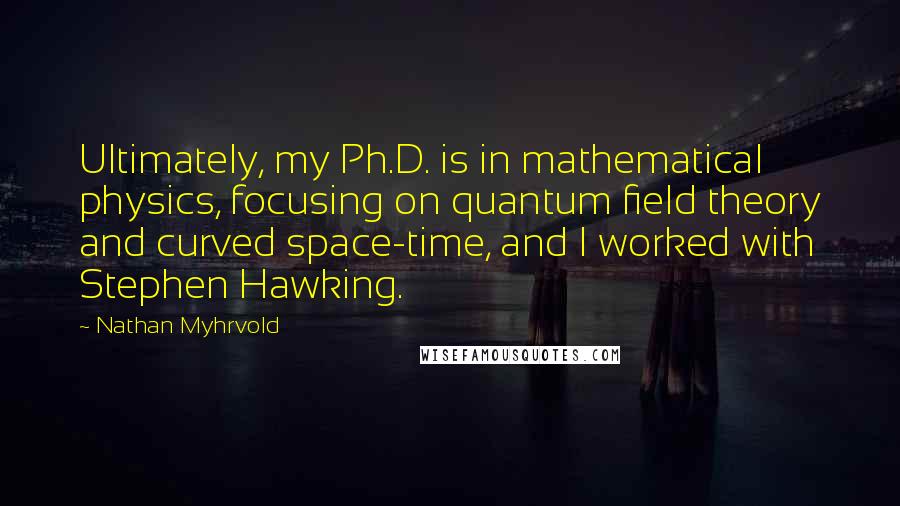 Nathan Myhrvold Quotes: Ultimately, my Ph.D. is in mathematical physics, focusing on quantum field theory and curved space-time, and I worked with Stephen Hawking.