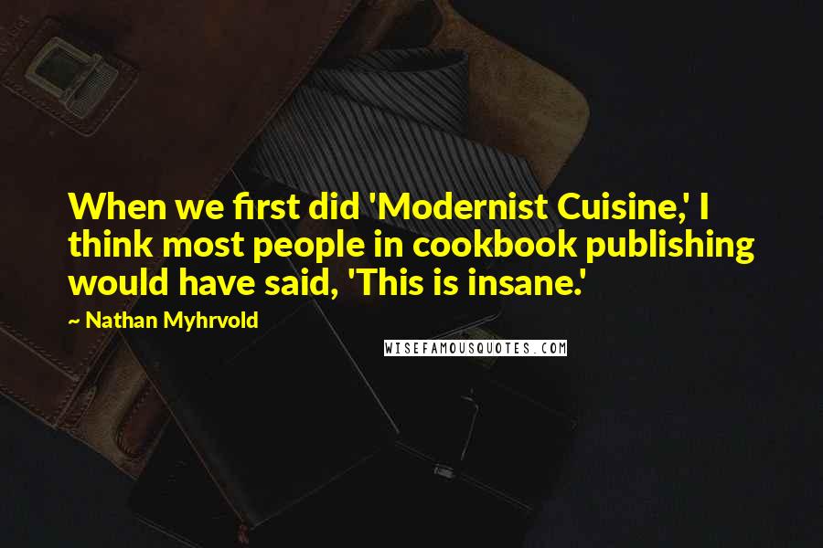 Nathan Myhrvold Quotes: When we first did 'Modernist Cuisine,' I think most people in cookbook publishing would have said, 'This is insane.'