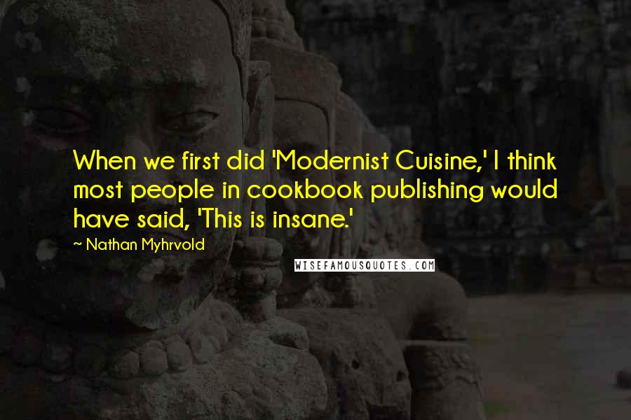 Nathan Myhrvold Quotes: When we first did 'Modernist Cuisine,' I think most people in cookbook publishing would have said, 'This is insane.'