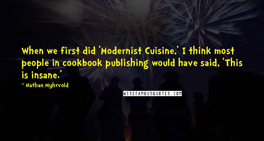 Nathan Myhrvold Quotes: When we first did 'Modernist Cuisine,' I think most people in cookbook publishing would have said, 'This is insane.'