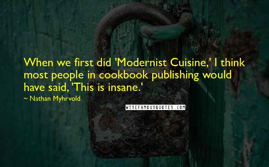 Nathan Myhrvold Quotes: When we first did 'Modernist Cuisine,' I think most people in cookbook publishing would have said, 'This is insane.'