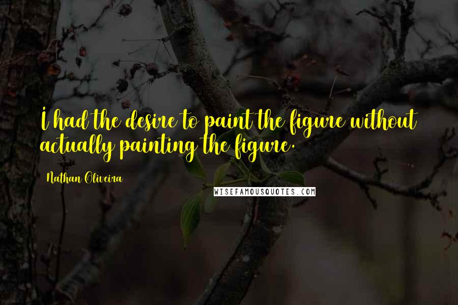 Nathan Oliveira Quotes: I had the desire to paint the figure without actually painting the figure.