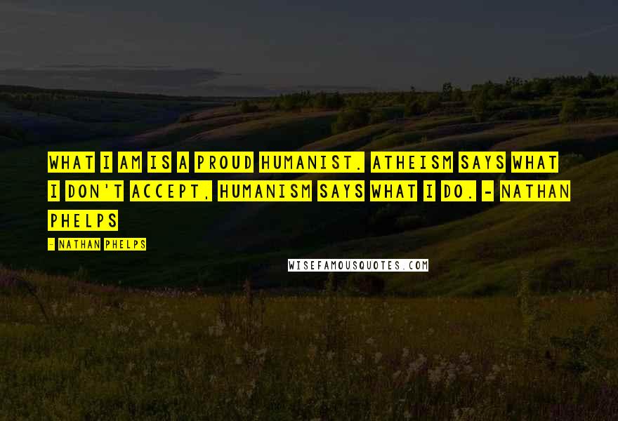 Nathan Phelps Quotes: What I am is a proud humanist. Atheism says what I don't accept, humanism says what I do. - Nathan Phelps