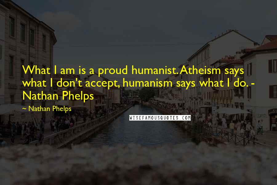 Nathan Phelps Quotes: What I am is a proud humanist. Atheism says what I don't accept, humanism says what I do. - Nathan Phelps