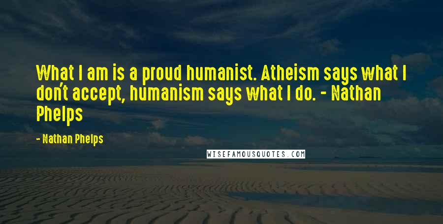 Nathan Phelps Quotes: What I am is a proud humanist. Atheism says what I don't accept, humanism says what I do. - Nathan Phelps