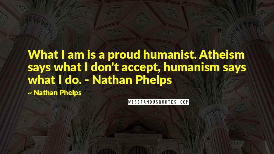 Nathan Phelps Quotes: What I am is a proud humanist. Atheism says what I don't accept, humanism says what I do. - Nathan Phelps