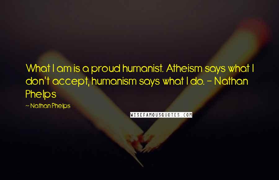 Nathan Phelps Quotes: What I am is a proud humanist. Atheism says what I don't accept, humanism says what I do. - Nathan Phelps