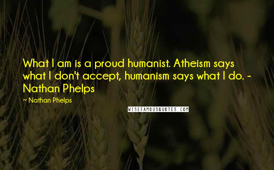 Nathan Phelps Quotes: What I am is a proud humanist. Atheism says what I don't accept, humanism says what I do. - Nathan Phelps
