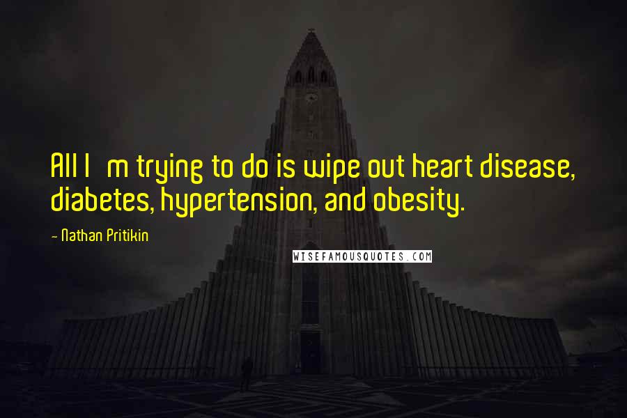 Nathan Pritikin Quotes: All I'm trying to do is wipe out heart disease, diabetes, hypertension, and obesity.