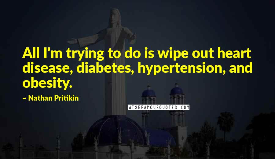 Nathan Pritikin Quotes: All I'm trying to do is wipe out heart disease, diabetes, hypertension, and obesity.