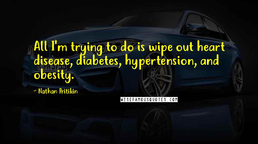 Nathan Pritikin Quotes: All I'm trying to do is wipe out heart disease, diabetes, hypertension, and obesity.