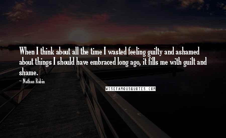 Nathan Rabin Quotes: When I think about all the time I wasted feeling guilty and ashamed about things I should have embraced long ago, it fills me with guilt and shame.