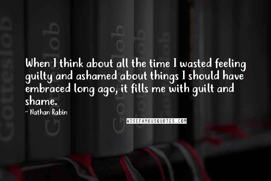 Nathan Rabin Quotes: When I think about all the time I wasted feeling guilty and ashamed about things I should have embraced long ago, it fills me with guilt and shame.