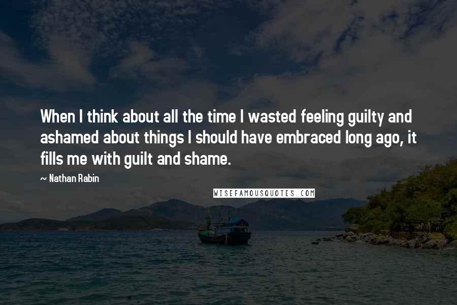 Nathan Rabin Quotes: When I think about all the time I wasted feeling guilty and ashamed about things I should have embraced long ago, it fills me with guilt and shame.