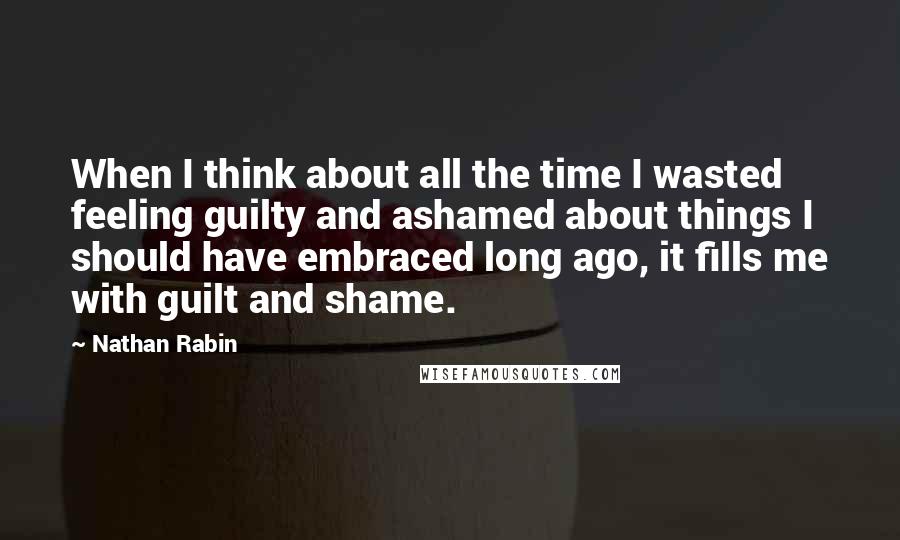 Nathan Rabin Quotes: When I think about all the time I wasted feeling guilty and ashamed about things I should have embraced long ago, it fills me with guilt and shame.