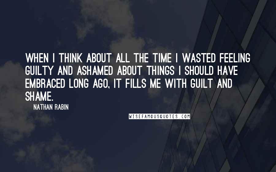 Nathan Rabin Quotes: When I think about all the time I wasted feeling guilty and ashamed about things I should have embraced long ago, it fills me with guilt and shame.