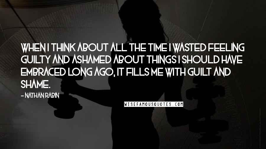 Nathan Rabin Quotes: When I think about all the time I wasted feeling guilty and ashamed about things I should have embraced long ago, it fills me with guilt and shame.