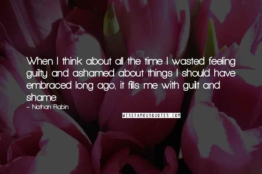 Nathan Rabin Quotes: When I think about all the time I wasted feeling guilty and ashamed about things I should have embraced long ago, it fills me with guilt and shame.