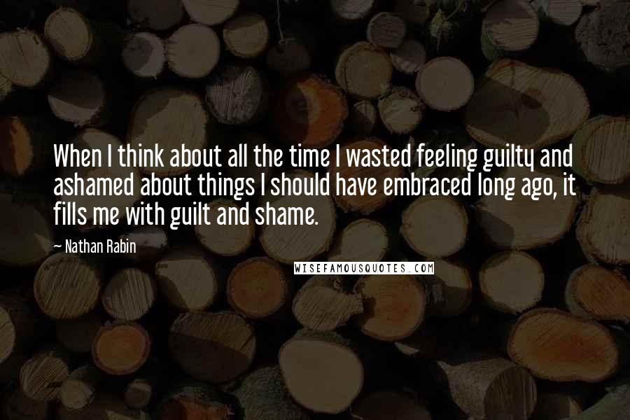 Nathan Rabin Quotes: When I think about all the time I wasted feeling guilty and ashamed about things I should have embraced long ago, it fills me with guilt and shame.