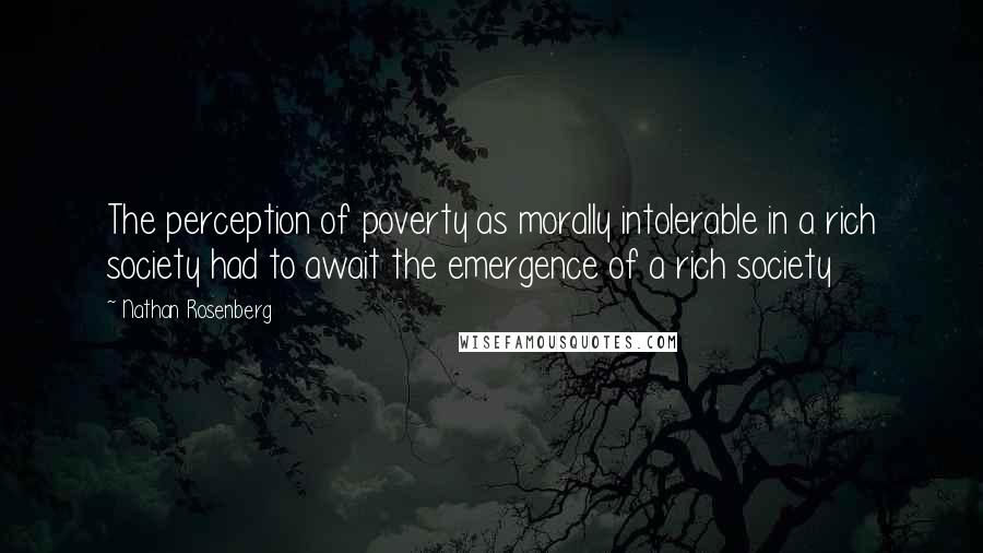 Nathan Rosenberg Quotes: The perception of poverty as morally intolerable in a rich society had to await the emergence of a rich society