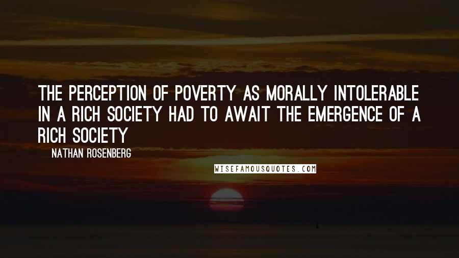 Nathan Rosenberg Quotes: The perception of poverty as morally intolerable in a rich society had to await the emergence of a rich society