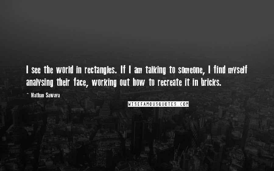 Nathan Sawaya Quotes: I see the world in rectangles. If I am talking to someone, I find myself analysing their face, working out how to recreate it in bricks.