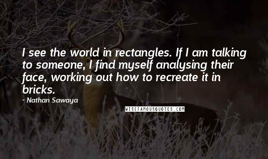 Nathan Sawaya Quotes: I see the world in rectangles. If I am talking to someone, I find myself analysing their face, working out how to recreate it in bricks.