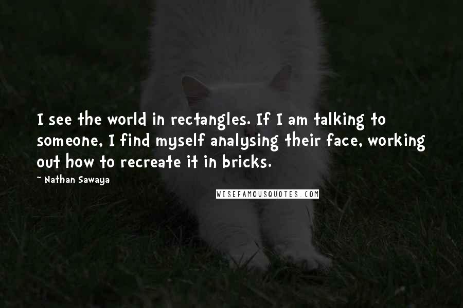 Nathan Sawaya Quotes: I see the world in rectangles. If I am talking to someone, I find myself analysing their face, working out how to recreate it in bricks.