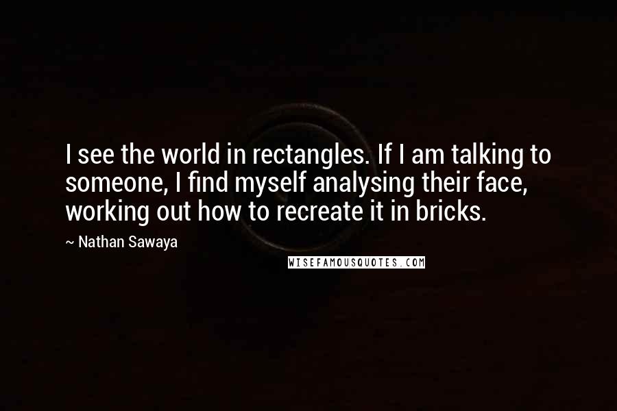Nathan Sawaya Quotes: I see the world in rectangles. If I am talking to someone, I find myself analysing their face, working out how to recreate it in bricks.