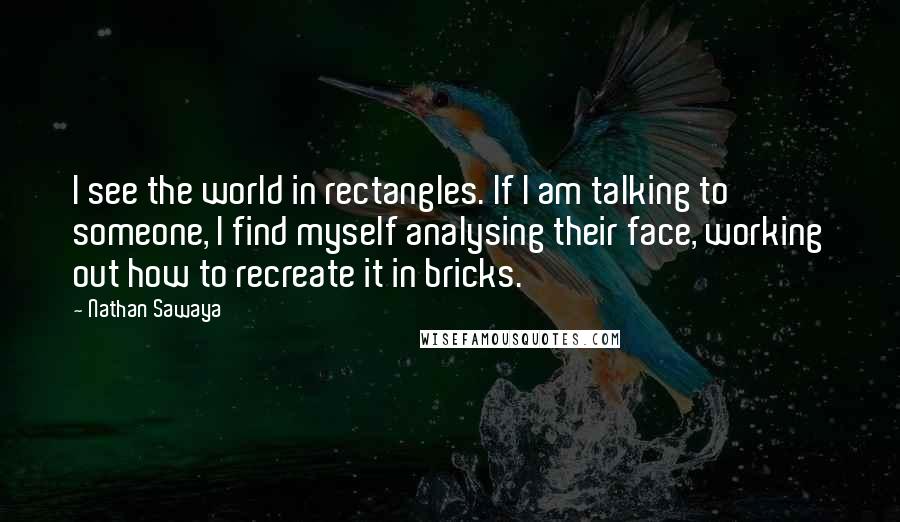 Nathan Sawaya Quotes: I see the world in rectangles. If I am talking to someone, I find myself analysing their face, working out how to recreate it in bricks.