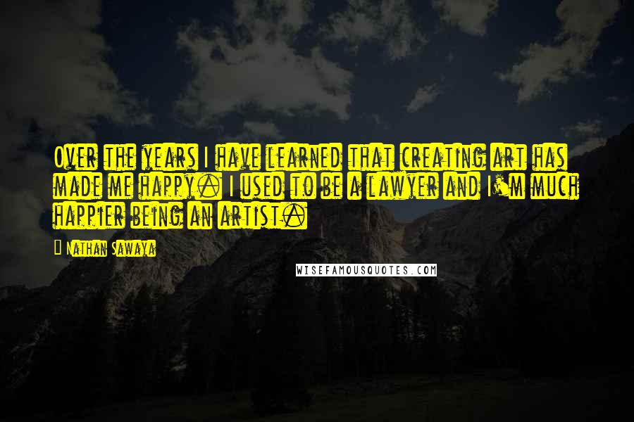 Nathan Sawaya Quotes: Over the years I have learned that creating art has made me happy. I used to be a lawyer and I'm much happier being an artist.