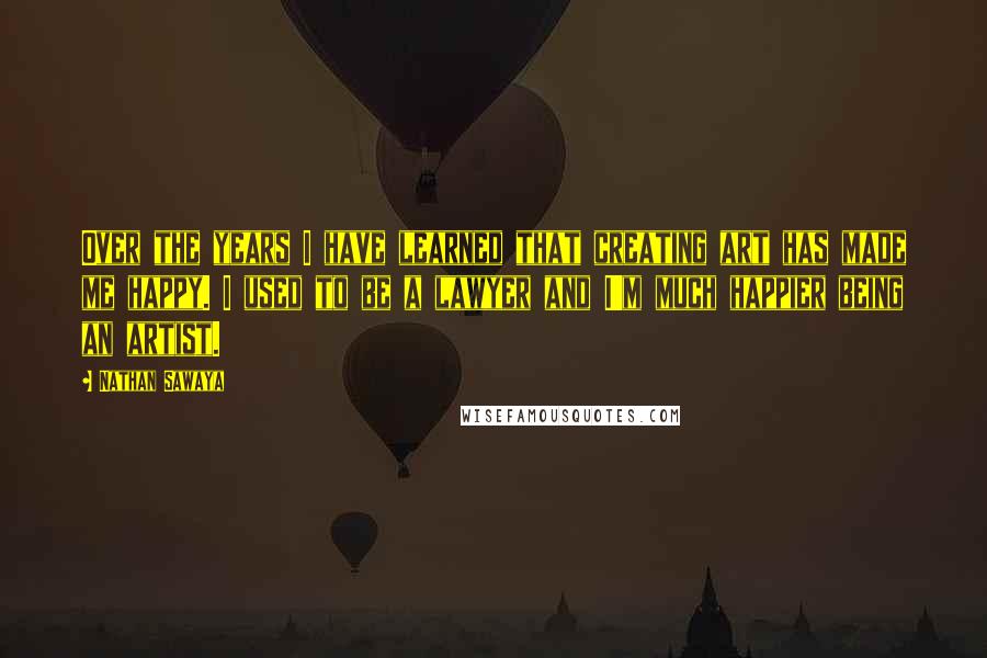 Nathan Sawaya Quotes: Over the years I have learned that creating art has made me happy. I used to be a lawyer and I'm much happier being an artist.